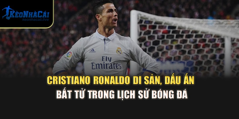 Cristiano Ronaldo – di sản, dấu ấn bất tử trong lịch sử bóng đá