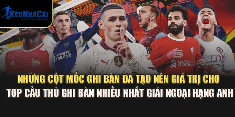Những cột mốc ghi bàn đã tạo nên giá trị cho top cầu thủ ghi bàn nhiều nhất giải Ngoại hạng Anh